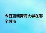 今日更新青海大学在哪个城市