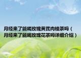 月经来了能喝玫瑰黄芪肉桂茶吗（月经来了能喝玫瑰花茶吗详细介绍）