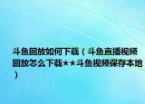 斗鱼回放如何下载（斗鱼直播视频回放怎么下载★★斗鱼视频保存本地）