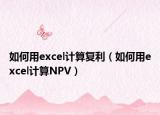 如何用excel计算复利（如何用excel计算NPV）