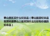 泰山景区买什么纪念品（泰山旅游纪念品我想知道泰山上能买到什么比较有价值的纪念品）
