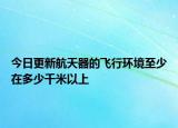 今日更新航天器的飞行环境至少在多少千米以上