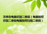 怎样在电脑识别二维码（电脑如何识别二维码电脑如何扫描二维码）