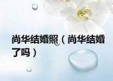 尚华结婚照（尚华结婚了吗）
