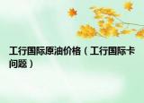 工行国际原油价格（工行国际卡问题）