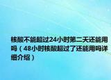 核酸不能超过24小时第二天还能用吗（48小时核酸超过了还能用吗详细介绍）