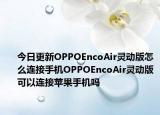 今日更新OPPOEncoAir灵动版怎么连接手机OPPOEncoAir灵动版可以连接苹果手机吗
