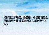 如何用蓝牙连接小爱音箱（小爱音箱怎么使用蓝牙连接 小爱音箱怎么连接蓝牙介绍）
