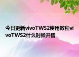 今日更新vivoTWS2使用教程vivoTWS2什么时候开售