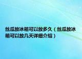丝瓜放冰箱可以放多久（丝瓜放冰箱可以放几天详细介绍）