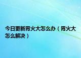 今日更新胃火大怎么办（胃火大怎么解决）