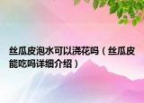 丝瓜皮泡水可以浇花吗（丝瓜皮能吃吗详细介绍）