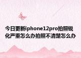 今日更新iphone12pro拍照锐化严重怎么办拍照不清楚怎么办