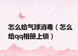 怎么给气球消毒（怎么给qq相册上锁）
