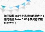 如何调整cad十字光标和靶框大小（如何设置Auto CAD十字光标和靶框的大小）