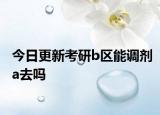 今日更新考研b区能调剂a去吗