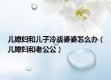 儿媳妇和儿子冷战婆婆怎么办（儿媳妇和老公公）