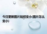 今日更新图片如何变小(图片怎么变小)