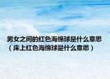 男女之间的红色海绵球是什么意思（床上红色海绵球是什么意思）