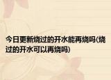 今日更新烧过的开水能再烧吗(烧过的开水可以再烧吗)