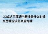 ﻿﻿卓达三溪塘**新楼盘什么时候交房呢应该怎么查询呢