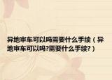 异地审车可以吗需要什么手续（异地审车可以吗?需要什么手续?）