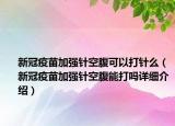 新冠疫苗加强针空腹可以打针么（新冠疫苗加强针空腹能打吗详细介绍）