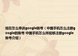现在怎么申请google账号（中国手机怎么注册google的账号 中国手机怎么样能够注册google账号介绍）