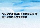 今日更新微信公众号怎么换头像 微信公众号怎么换头像图片
