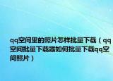 qq空间里的照片怎样批量下载（qq空间批量下载器如何批量下载qq空间照片）