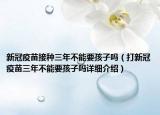 新冠疫苗接种三年不能要孩子吗（打新冠疫苗三年不能要孩子吗详细介绍）
