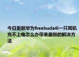 今日更新华为freebuds4i一只耳机充不上电怎么办带来最新的解决方法