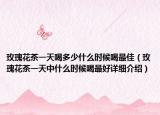 玫瑰花茶一天喝多少什么时候喝最佳（玫瑰花茶一天中什么时候喝最好详细介绍）