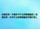玫瑰花茶一天喝多少什么时候喝最佳（玫瑰花茶一天中什么时候喝最好详细介绍）