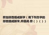 祭加部首组成新字（用下列各字的部首组成新字,并组词.祭（）（））