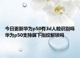 今日更新华为p50有3d人脸识别吗华为p50支持屏下指纹解锁吗