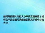 如何降低图片内存大小不改变清晰度（如何在不改变图片清晰度的情况下减小存储大小）