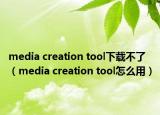media creation tool下载不了（media creation tool怎么用）