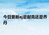 今日更新aj是耐克还是乔丹