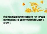 怎样才能将视频中的音乐提取出来（怎么把视频里的音乐提取出来 如何把视频里的音乐提取出来介绍）