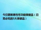 今日更新男性性功能保健品（日常必吃的5大保健品）