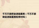 千万不要把变速箱重置（千万不要做变速箱重置程序对吗）