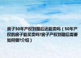 房子50年产权到期后还能卖吗（50年产权的房子能买卖吗?房子产权到期后需要如何做?介绍）