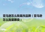 亚马逊怎么批量改品牌（亚马逊怎么批量跟卖）