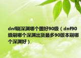 dnf刷深渊哪个图好90级（dnf90级刷哪个深渊出货最多90版本刷哪个深渊好）