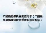 广播级摄像机主要应用于（广播级高清摄像机技术要求和测量方法）