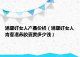 浦康好女人产品价格（浦康好女人青春滋养胶囊要多少钱）