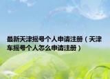 最新天津摇号个人申请注册（天津车摇号个人怎么申请注册）