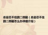 总是忍不住跷二郎腿（总是忍不住跷二郎腿怎么办详细介绍）