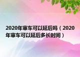 2020年审车可以延后吗（2020年审车可以延后多长时间）